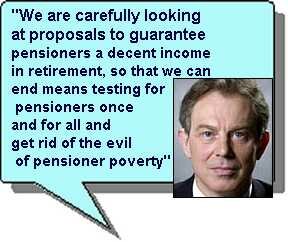 "We are carefully looking at proposals to guarantee pensioners a decent income in retirement, so that we can end means testing for pensioners once and for all and get rid of the evil of pensioner poverty" Tony Blair 1996